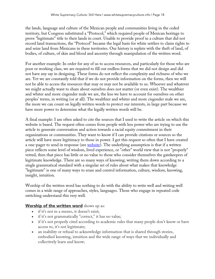 White Supremacy Culure: Still Here | www.whitesupremacyculture.info | Page 18 the lands, language and culture of the Mexican people and communities living in the ceded territory, but Congress substituted a “Protocol,” which required people of Mexican heritage to prove "legitimate” title to their lands in court. Unable to provide proof in a culture that did not record land transactions, the “Protocol” became the legal basis for white settlers to claim rights to and scize land from Mexicans in these territories. Our history is replete with the theft of land, of bodies, of culture, of skin and blood and ancestry through manipulation of the written word. For another example: In order for any of us to access resources, and particularly for those who are poor or working class, we are required to fill out endless forms that we did not design and did not have any say in designing. These forms do not reflect the complexity and richness of who we are. Yet we are constantly told that if we do not provide information on the forms, then we will not be able to access the resources that may or may not be available to us. Whoever and whatever we might actually want to share about ourselves does not matter (or even exist). The wealthier and whiter and more cisgender male we are, the less we have to account for ourselves on other peoples’ terms, in writing (or at all). The wealthier and whiter and more cisgender male we are, the more we can count on legally written words to protect our interests, in large part because we have more power to determine what the legally written words will be. A final example: I am often asked to cite the sources that 1 used to write the article on which this website is based. The request often comes from people with less power who are trying to use the article to generate conversation and action towards a racial equity commitment in their organizations or communities. They want to know if I can provide citations or sources so the article will have more legitimacy to those in power. I get this request so often that I have created a one-pager to send in response (see website). The underlying assumption is that if a written picce reflects some level of wisdom, lived experience, or "other" world view that is not "properly” vetted, then that piece has little o no value to those who consider themselves the gatekeepers of legitimate knowledge. There are so many ways of knowing; writing them down according to a single grammatical standard with a singular set of rules about what makes that knowledge "legitimate" is one of many ways to erase and control information, culture, wisdom, knowing, insight, intuition. Worship of the written word has nothing to do with the ability to wite well and writing well comes in a wide range of approaches, styles, languages. Those who engage in repeated code switching understand this very well. Worship of the written word shows up as: « ifif’s notin a memo, it doesn’t exist; « ifit’s not grammatically "correct, it has no value; «ifit’s not properly cited according to academic rules that many people don’t know or have access to, it’s not legitimate; « aninability or refusal to acknowledge information that is shared through stories, embodied knowing, intuition and the wide range of ways that we individually and collectively learn and know;